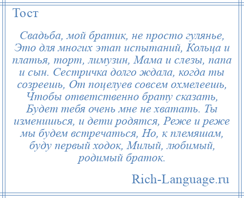 
    Свадьба, мой братик, не просто гулянье, Это для многих этап испытаний, Кольца и платья, торт, лимузин, Мама и слезы, папа и сын. Сестричка долго ждала, когда ты созреешь, От поцелуев совсем охмелеешь, Чтобы ответственно брату сказать, Будет тебя очень мне не хватать. Ты изменишься, и дети родятся, Реже и реже мы будем встречаться, Но, к племяшам, буду первый ходок, Милый, любимый, родимый браток.