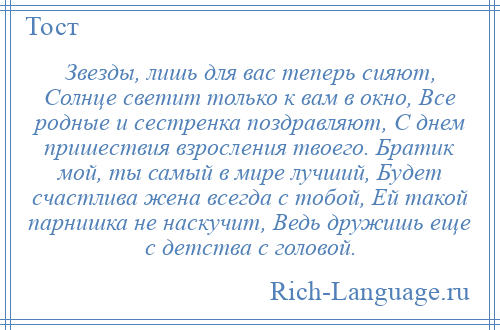 
    Звезды, лишь для вас теперь сияют, Солнце светит только к вам в окно, Все родные и сестренка поздравляют, С днем пришествия взросления твоего. Братик мой, ты самый в мире лучший, Будет счастлива жена всегда с тобой, Ей такой парнишка не наскучит, Ведь дружишь еще с детства с головой.