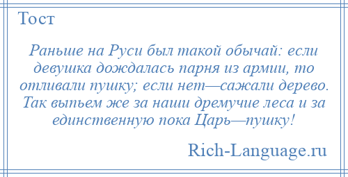 
    Раньше на Руси был такой обычай: если девушка дождалась парня из армии, то отливали пушку; если нет—сажали дерево. Так выпьем же за наши дремучие леса и за единственную пока Царь—пушку!