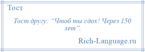 
    Тост другу: “Чтоб ты сдох! Через 150 лет”.