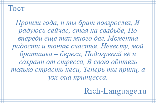 
    Прошли года, и ты брат повзрослел, Я радуюсь сейчас, стоя на свадьбе, Но впереди еще так много дел, Момента радости и тонны счастья. Невесту, мой братишка – береги, Подогревай её и сохрани от стресса, В свою обитель только страсть неси, Теперь ты принц, а уж она принцесса.