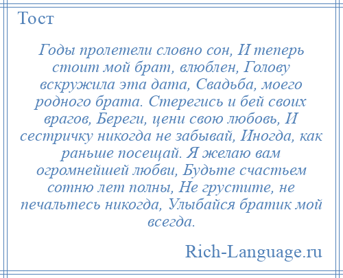 
    Годы пролетели словно сон, И теперь стоит мой брат, влюблен, Голову вскружила эта дата, Свадьба, моего родного брата. Стерегись и бей своих врагов, Береги, цени свою любовь, И сестричку никогда не забывай, Иногда, как раньше посещай. Я желаю вам огромнейшей любви, Будьте счастьем сотню лет полны, Не грустите, не печальтесь никогда, Улыбайся братик мой всегда.