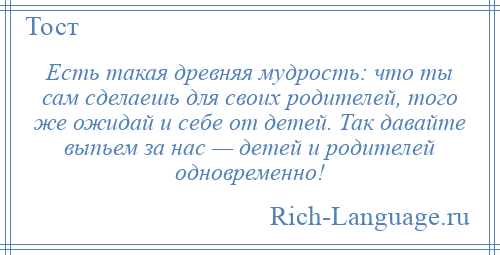 
    Есть такая древняя мудрость: что ты сам сделаешь для своих родителей, того же ожидай и себе от детей. Так давайте выпьем за нас — детей и родителей одновременно!