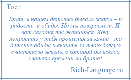 
    Брат, в нашем детстве бывало всякое – и радость, и обиды. Но мы повзрослели. И вот сегодня ты женишься. Хочу попросить у тебя прощения за какие—то детские обиды и выпить за твою долгую счастливую жизнь, в которой бы всегда хватало времени на брата!