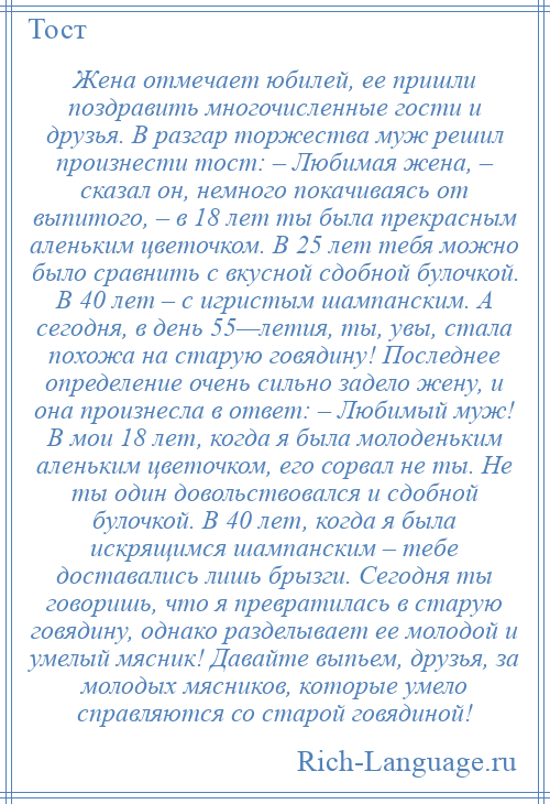 
    Жена отмечает юбилей, ее пришли поздравить многочисленные гости и друзья. В разгар торжества муж решил произнести тост: – Любимая жена, – сказал он, немного покачиваясь от выпитого, – в 18 лет ты была прекрасным аленьким цветочком. В 25 лет тебя можно было сравнить с вкусной сдобной булочкой. В 40 лет – с игристым шампанским. А сегодня, в день 55—летия, ты, увы, стала похожа на старую говядину! Последнее определение очень сильно задело жену, и она произнесла в ответ: – Любимый муж! В мои 18 лет, когда я была молоденьким аленьким цветочком, его сорвал не ты. Не ты один довольствовался и сдобной булочкой. В 40 лет, когда я была искрящимся шампанским – тебе доставались лишь брызги. Сегодня ты говоришь, что я превратилась в старую говядину, однако разделывает ее молодой и умелый мясник! Давайте выпьем, друзья, за молодых мясников, которые умело справляются со старой говядиной!