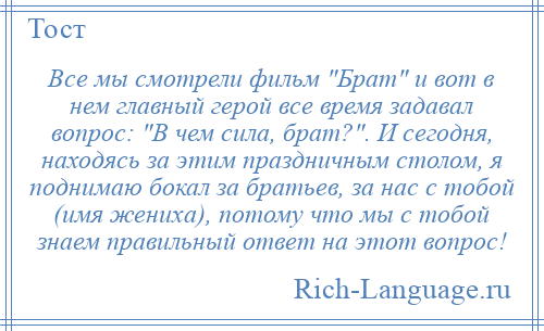 
    Все мы смотрели фильм Брат и вот в нем главный герой все время задавал вопрос: В чем сила, брат? . И сегодня, находясь за этим праздничным столом, я поднимаю бокал за братьев, за нас с тобой (имя жениха), потому что мы с тобой знаем правильный ответ на этот вопрос!