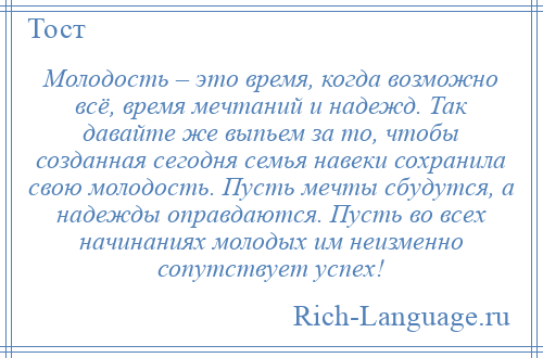 
    Молодость – это время, когда возможно всё, время мечтаний и надежд. Так давайте же выпьем за то, чтобы созданная сегодня семья навеки сохранила свою молодость. Пусть мечты сбудутся, а надежды оправдаются. Пусть во всех начинаниях молодых им неизменно сопутствует успех!