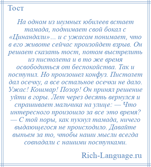 
    На одном из шумных юбилеев встает тамада, поднимает свой бокал с «Цинандали»… и с ужасом понимает, что в его животе сейчас произойдет взрыв. Он решает сказать тост, потом выстрелить из пистолета и в то же время освободиться от беспокойства. Так и поступил. Но произошел конфуз. Пистолет дал осечку, а все остальное осечки не дало. Ужас! Кошмар! Позор! Он принял решение уйти в горы. Лет через десять вернулся и спрашивает мальчика на улице: — Что интересного произошло за все это время? — С той поры, как пукнул тамада, ничего выдающегося не происходило. Давайте выпьем за то, чтобы наши мысли всегда совпадали с нашими поступками.