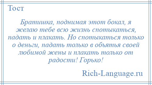 
    Братишка, поднимая этот бокал, я желаю тебе всю жизнь спотыкаться, падать и плакать. Но спотыкаться только о деньги, падать только в объятья своей любимой жены и плакать только от радости! Горько!