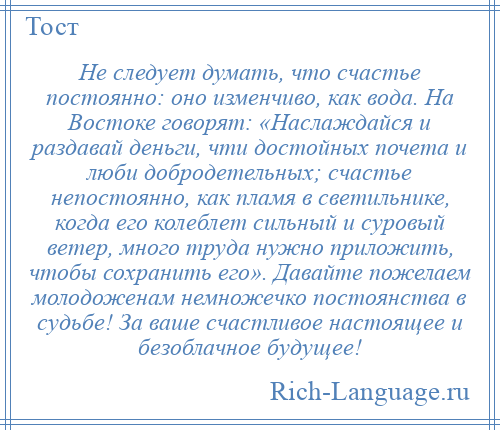 
    Не следует думать, что счастье постоянно: оно изменчиво, как вода. На Востоке говорят: «Наслаждайся и раздавай деньги, чти достойных почета и люби добродетельных; счастье непостоянно, как пламя в светильнике, когда его колеблет сильный и суровый ветер, много труда нужно приложить, чтобы сохранить его». Давайте пожелаем молодоженам немножечко постоянства в судьбе! За ваше счастливое настоящее и безоблачное будущее!