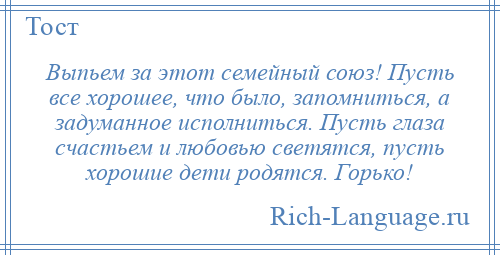 
    Выпьем за этот семейный союз! Пусть все хорошее, что было, запомниться, а задуманное исполниться. Пусть глаза счастьем и любовью светятся, пусть хорошие дети родятся. Горько!