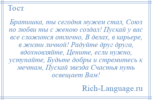 
    Братишка, ты сегодня мужем стал, Союз по любви ты с женою создал! Пускай у вас все сложится отлично, В делах, в карьере, в жизни личной! Радуйте друг друга, вдохновляйте, Цените, если нужно, уступайте, Будьте добры и стремитесь к мечтам, Пускай звезда Счастья путь освещает Вам!