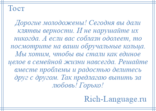 
    Дорогие молодожены! Сегодня вы дали клятвы верности. И не нарушайте их никогда. А если вас соблазн одолеет, то посмотрите на ваши обручальные кольца. Мы хотим, чтобы вы стали как единое целое в семейной жизни навсегда. Решайте вместе проблемы и радостью делитесь друг с другом. Так предлагаю выпить за любовь! Горько!