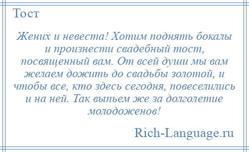 
    Жених и невеста! Хотим поднять бокалы и произнести свадебный тост, посвященный вам. От всей души мы вам желаем дожить до свадьбы золотой, и чтобы все, кто здесь сегодня, повеселились и на ней. Так выпьем же за долголетие молодоженов!