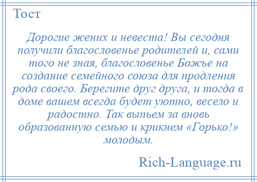 
    Дорогие жених и невеста! Вы сегодня получили благословенье родителей и, сами того не зная, благословенье Божье на создание семейного союза для продления рода своего. Берегите друг друга, и тогда в доме вашем всегда будет уютно, весело и радостно. Так выпьем за вновь образованную семью и крикнем «Горько!» молодым.