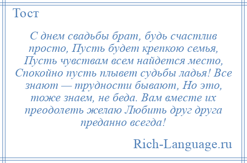 
    С днем свадьбы брат, будь счастлив просто, Пусть будет крепкою семья, Пусть чувствам всем найдется место, Спокойно пусть плывет судьбы ладья! Все знают — трудности бывают, Но это, тоже знаем, не беда. Вам вместе их преодолеть желаю Любить друг друга преданно всегда!