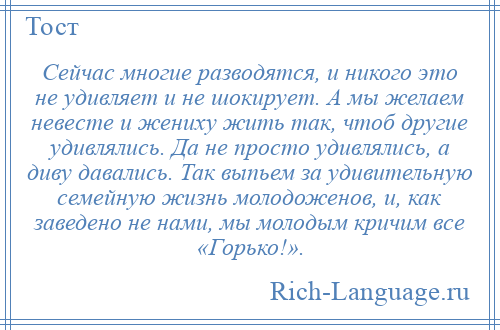 
    Сейчас многие разводятся, и никого это не удивляет и не шокирует. А мы желаем невесте и жениху жить так, чтоб другие удивлялись. Да не просто удивлялись, а диву давались. Так выпьем за удивительную семейную жизнь молодоженов, и, как заведено не нами, мы молодым кричим все «Горько!».