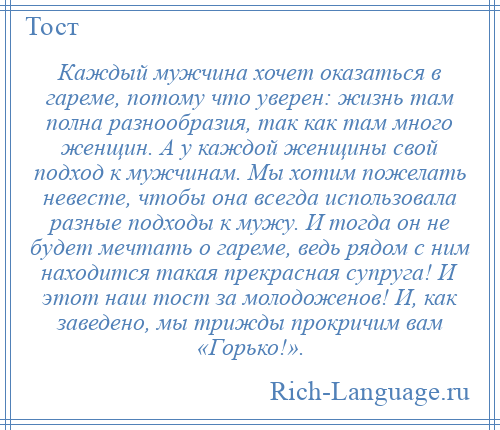 
    Каждый мужчина хочет оказаться в гареме, потому что уверен: жизнь там полна разнообразия, так как там много женщин. А у каждой женщины свой подход к мужчинам. Мы хотим пожелать невесте, чтобы она всегда использовала разные подходы к мужу. И тогда он не будет мечтать о гареме, ведь рядом с ним находится такая прекрасная супруга! И этот наш тост за молодоженов! И, как заведено, мы трижды прокричим вам «Горько!».