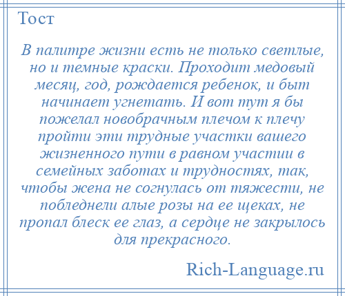 
    В палитре жизни есть не только светлые, но и темные краски. Проходит медовый месяц, год, рождается ребенок, и быт начинает угнетать. И вот тут я бы пожелал новобрачным плечом к плечу пройти эти трудные участки вашего жизненного пути в равном участии в семейных заботах и трудностях, так, чтобы жена не согнулась от тяжести, не побледнели алые розы на ее щеках, не пропал блеск ее глаз, а сердце не закрылось для прекрасного.