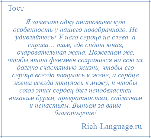 
    Я замечаю одну анатомическую особенность у нашего новобрачного. Не удивляйтесь! У него сердце не слева, а справа… там, где сидит юная, очаровательная жена. Пожелаем же, чтобы этот феномен сохранился на всю их долгую счастливую жизнь, чтобы его сердце всегда тянулось к жене, а сердце жены всегда тянулось к мужу, и чтобы союз этих сердец был неподвластен никаким бурям, превратностям, соблазнам и ненастьям. Выпьем за ваше благополучие!