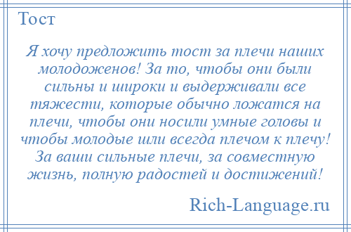 
    Я хочу предложить тост за плечи наших молодоженов! За то, чтобы они были сильны и широки и выдерживали все тяжести, которые обычно ложатся на плечи, чтобы они носили умные головы и чтобы молодые шли всегда плечом к плечу! За ваши сильные плечи, за совместную жизнь, полную радостей и достижений!