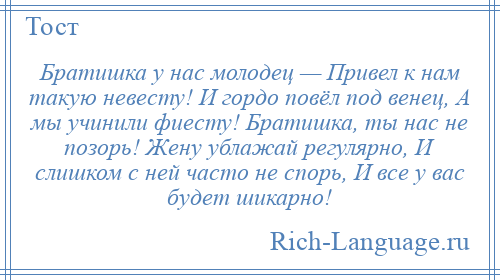 
    Братишка у нас молодец — Привел к нам такую невесту! И гордо повёл под венец, А мы учинили фиесту! Братишка, ты нас не позорь! Жену ублажай регулярно, И слишком с ней часто не спорь, И все у вас будет шикарно!