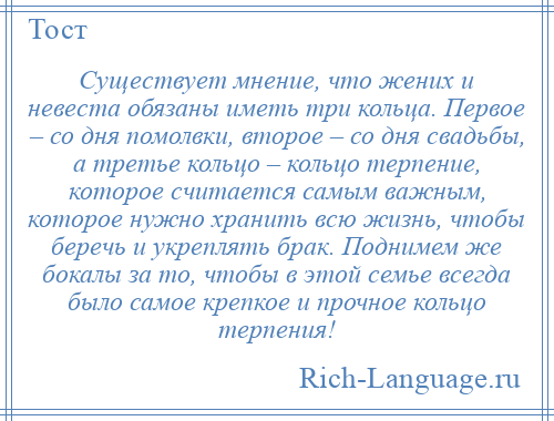 
    Существует мнение, что жених и невеста обязаны иметь три кольца. Первое – со дня помолвки, второе – со дня свадьбы, а третье кольцо – кольцо терпение, которое считается самым важным, которое нужно хранить всю жизнь, чтобы беречь и укреплять брак. Поднимем же бокалы за то, чтобы в этой семье всегда было самое крепкое и прочное кольцо терпения!