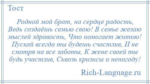 
    Родной мой брат, на сердце радость, Ведь создаёшь семью свою! В семье желаю мыслей здравость, Что помогает житию! Пускай всегда ты будешь счастлив, И не смотря на все заботы, К жене своей ты будь участлив, Сквозь кризисы и непогоду!