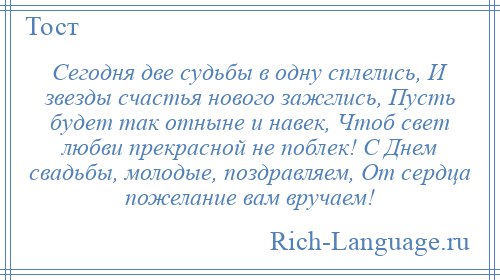 
    Сегодня две судьбы в одну сплелись, И звезды счастья нового зажглись, Пусть будет так отныне и навек, Чтоб свет любви прекрасной не поблек! С Днем свадьбы, молодые, поздравляем, От сердца пожелание вам вручаем!
