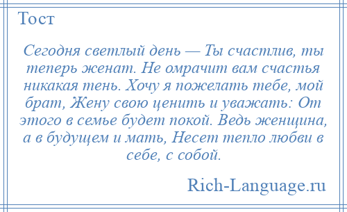 
    Сегодня светлый день — Ты счастлив, ты теперь женат. Не омрачит вам счастья никакая тень. Хочу я пожелать тебе, мой брат, Жену свою ценить и уважать: От этого в семье будет покой. Ведь женщина, а в будущем и мать, Несет тепло любви в себе, с собой.