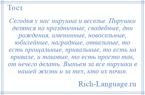 
    Сегодня у нас пирушка и веселье. Пирушки делятся на праздничные, свадебные, дни рождения, именинные, новосельные, юбилейные, наградные, отвальные, то есть прощальные, привальные, то есть на привале, и таковые, то есть просто так, от нечего делать. Выпьем за все пирушки в нашей жизни и за тех, кто их почин.