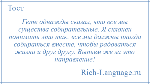 
    Гете однажды сказал, что все мы существа собирательные. Я склонен понимать это так: все мы должны иногда собираться вместе, чтобы радоваться жизни и друг другу. Выпьем же за это направление!