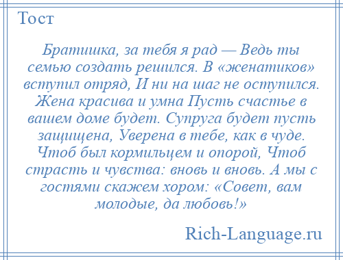 
    Братишка, за тебя я рад — Ведь ты семью создать решился. В «женатиков» вступил отряд, И ни на шаг не оступился. Жена красива и умна Пусть счастье в вашем доме будет. Супруга будет пусть защищена, Уверена в тебе, как в чуде. Чтоб был кормильцем и опорой, Чтоб страсть и чувства: вновь и вновь. А мы с гостями скажем хором: «Совет, вам молодые, да любовь!»