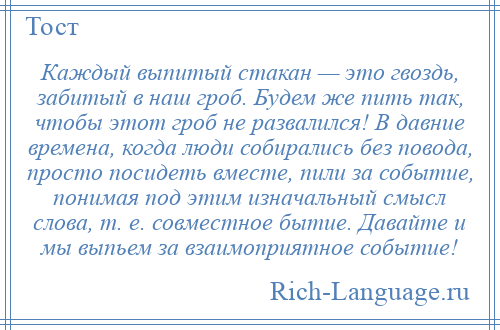 
    Каждый выпитый стакан — это гвоздь, забитый в наш гроб. Будем же пить так, чтобы этот гроб не развалился! В давние времена, когда люди собирались без повода, просто посидеть вместе, пили за событие, понимая под этим изначальный смысл слова, т. е. совместное бытие. Давайте и мы выпьем за взаимоприятное событие!