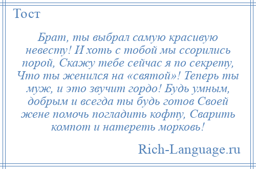 
    Брат, ты выбрал самую красивую невесту! И хоть с тобой мы ссорились порой, Скажу тебе сейчас я по секрету, Что ты женился на «святой»! Теперь ты муж, и это звучит гордо! Будь умным, добрым и всегда ты будь готов Своей жене помочь погладить кофту, Сварить компот и натереть морковь!