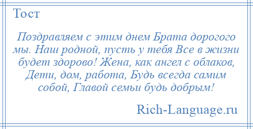 
    Поздравляем с этим днем Брата дорогого мы. Наш родной, пусть у тебя Все в жизни будет здорово! Жена, как ангел с облаков, Дети, дом, работа, Будь всегда самим собой, Главой семьи будь добрым!