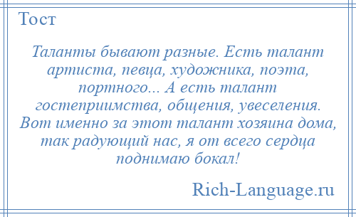 
    Таланты бывают разные. Есть талант артиста, певца, художника, поэта, портного... А есть талант гостеприимства, общения, увеселения. Вот именно за этот талант хозяина дома, так радующий нас, я от всего сердца поднимаю бокал!