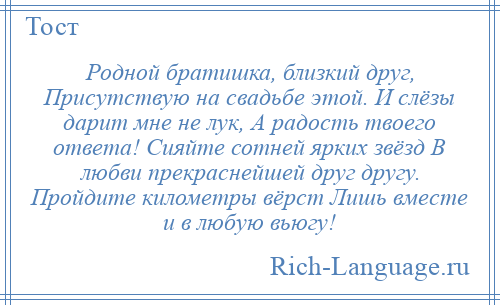 
    Родной братишка, близкий друг, Присутствую на свадьбе этой. И слёзы дарит мне не лук, А радость твоего ответа! Сияйте сотней ярких звёзд В любви прекраснейшей друг другу. Пройдите километры вёрст Лишь вместе и в любую вьюгу!