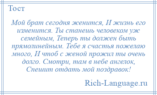 
    Мой брат сегодня женится, И жизнь его изменится. Ты станешь человеком уж семейным, Теперь ты должен быть прямолинейным. Тебе я счастья пожелаю много, И чтоб с женой прожил ты очень долго. Смотри, там в небе ангелок, Спешит отдать мой поздравок!
