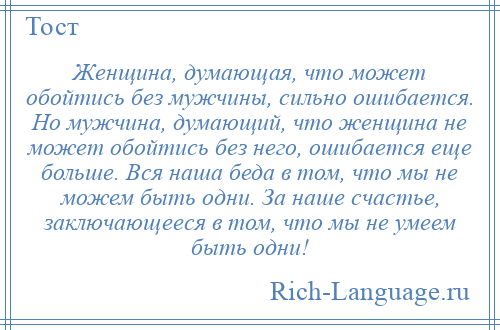 
    Женщина, думающая, что может обойтись без мужчины, сильно ошибается. Но мужчина, думающий, что женщина не может обойтись без него, ошибается еще больше. Вся наша беда в том, что мы не можем быть одни. За наше счастье, заключающееся в том, что мы не умеем быть одни!