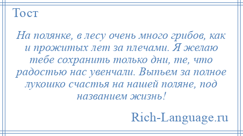 
    На полянке, в лесу очень много грибов, как и прожитых лет за плечами. Я желаю тебе сохранить только дни, те, что радостью нас увенчали. Выпьем за полное лукошко счастья на нашей поляне, под названием жизнь!