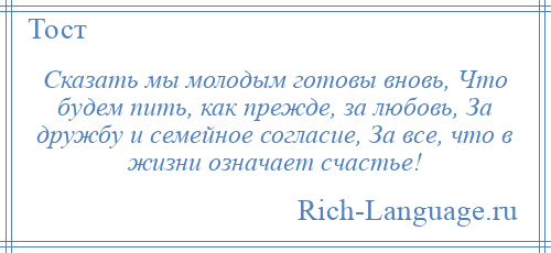 
    Сказать мы молодым готовы вновь, Что будем пить, как прежде, за любовь, За дружбу и семейное согласие, За все, что в жизни означает счастье!