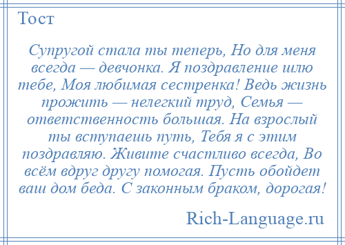 
    Супругой стала ты теперь, Но для меня всегда — девчонка. Я поздравление шлю тебе, Моя любимая сестренка! Ведь жизнь прожить — нелегкий труд, Семья — ответственность большая. На взрослый ты вступаешь путь, Тебя я с этим поздравляю. Живите счастливо всегда, Во всём вдруг другу помогая. Пусть обойдет ваш дом беда. С законным браком, дорогая!