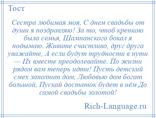 
    Сестра любимая моя, С днем свадьбы от души я поздравляю! За то, чтоб крепкою была семья, Шампанского бокал я подымаю. Живите счастливо, друг друга уважайте, А если будут трудности в пути — Их вместе преодолевайте. По жизни рядом вам теперь идти! Пусть детский смех заполнит дом, Любовью дом богат большой, Пускай достаток будет в нём До самой свадьбы золотой!