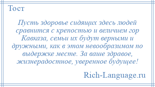 
    Пусть здоровье сидящих здесь людей сравнится с крепостью и величием гор Кавказа, семьи их будут верными и дружными, как в этом невообразимом по выдержке месте. За ваше здравое, жизнерадостное, уверенное будущее!