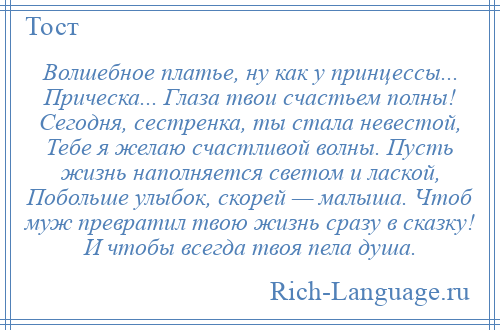 
    Волшебное платье, ну как у принцессы... Прическа... Глаза твои счастьем полны! Сегодня, сестренка, ты стала невестой, Тебе я желаю счастливой волны. Пусть жизнь наполняется светом и лаской, Побольше улыбок, скорей — малыша. Чтоб муж превратил твою жизнь сразу в сказку! И чтобы всегда твоя пела душа.