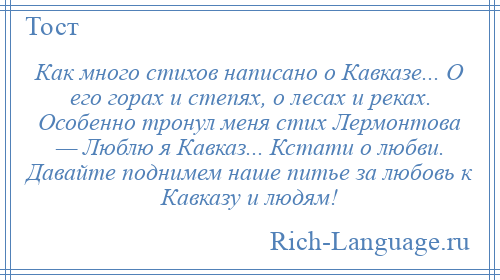 
    Как много стихов написано о Кавказе... О его горах и степях, о лесах и реках. Особенно тронул меня стих Лермонтова — Люблю я Кавказ... Кстати о любви. Давайте поднимем наше питье за любовь к Кавказу и людям!