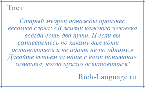 
    Старый мудрец однажды произнес весомые слова: «В жизни каждого человека всегда есть два пути. И если вы сомневаетесь по какому вам идти — остановитесь и не идите не по одному.» Давайте выпьем за наше с вами понимание момента, когда нужно остановиться!