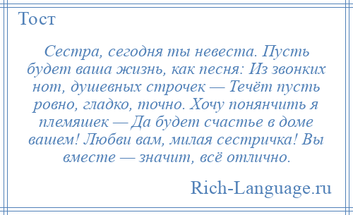 
    Сестра, сегодня ты невеста. Пусть будет ваша жизнь, как песня: Из звонких нот, душевных строчек — Течёт пусть ровно, гладко, точно. Хочу понянчить я племяшек — Да будет счастье в доме вашем! Любви вам, милая сестричка! Вы вместе — значит, всё отлично.