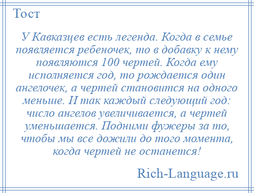 
    У Кавказцев есть легенда. Когда в семье появляется ребеночек, то в добавку к нему появляются 100 чертей. Когда ему исполняется год, то рождается один ангелочек, а чертей становится на одного меньше. И так каждый следующий год: число ангелов увеличивается, а чертей уменьшается. Подними фужеры за то, чтобы мы все дожили до того момента, когда чертей не останется!